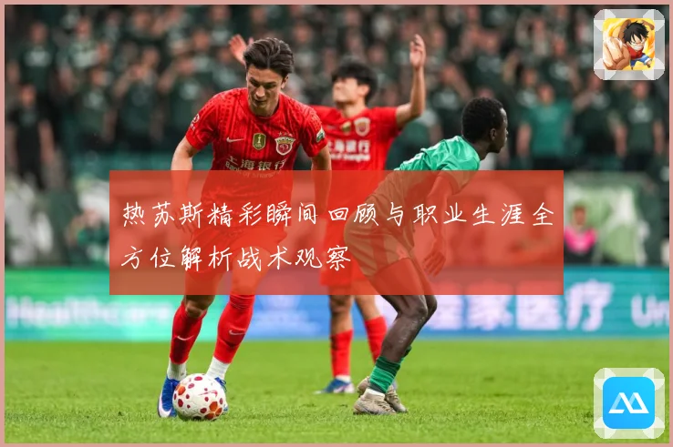 热苏斯精彩瞬间回顾与职业生涯全方位解析战术观察
