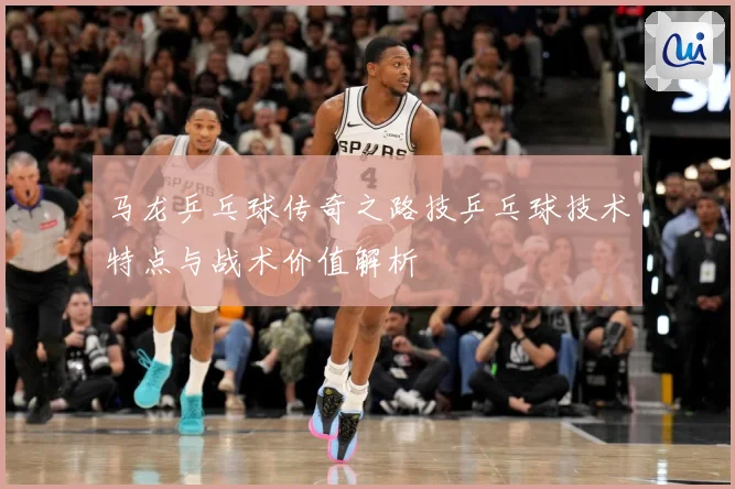 马龙乒乓球传奇之路技乒乓球技术特点与战术价值解析