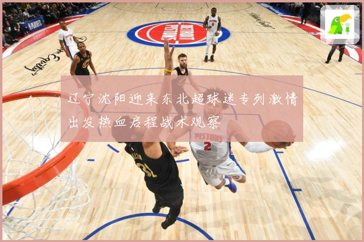辽宁沈阳迎来东北超球迷专列激情出发热血启程战术观察