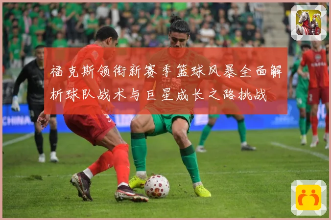 福克斯领衔新赛季篮球风暴全面解析球队战术与巨星成长之路挑战