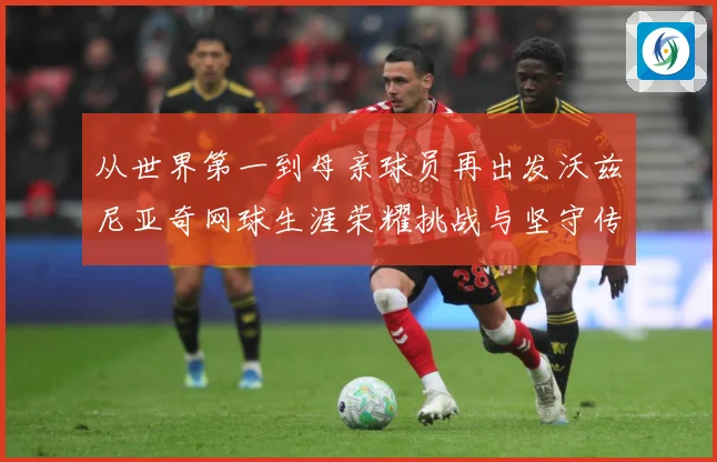 从世界第一到母亲球员再出发沃兹尼亚奇网球生涯荣耀挑战与坚守传奇之路