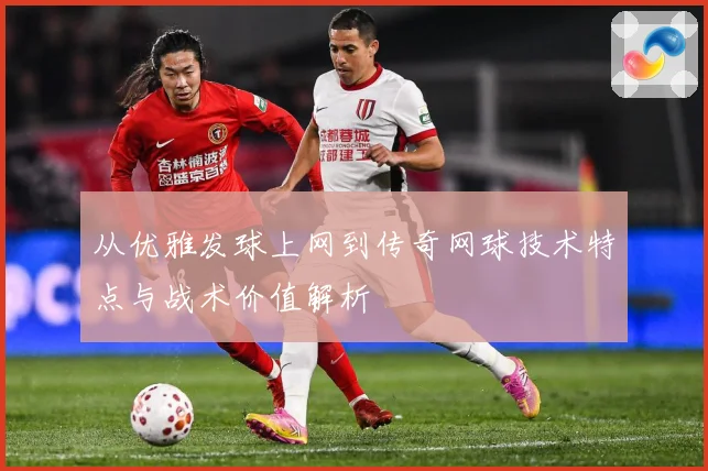 从优雅发球上网到传奇网球技术特点与战术价值解析