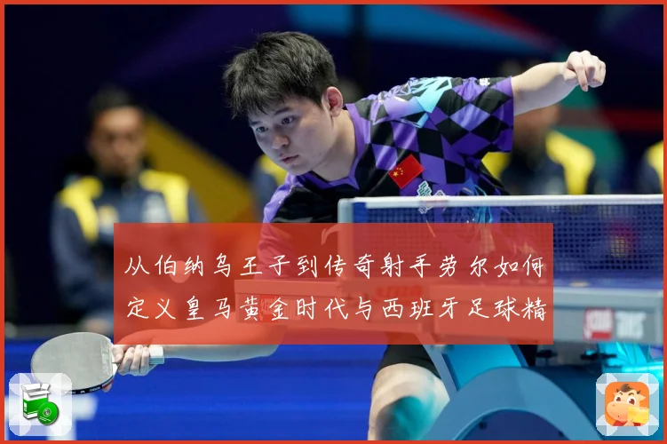 从伯纳乌王子到传奇射手劳尔如何定义皇马黄金时代与西班牙足球精数据研判