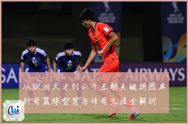 从欧洲天才到公牛王朝关键拼图库科奇篮球智慧与传奇生涯全解析