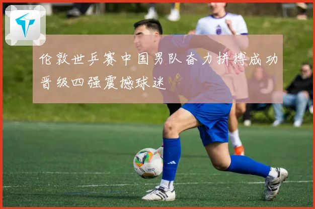 伦敦世乒赛中国男队奋力拼搏成功晋级四强震撼球迷