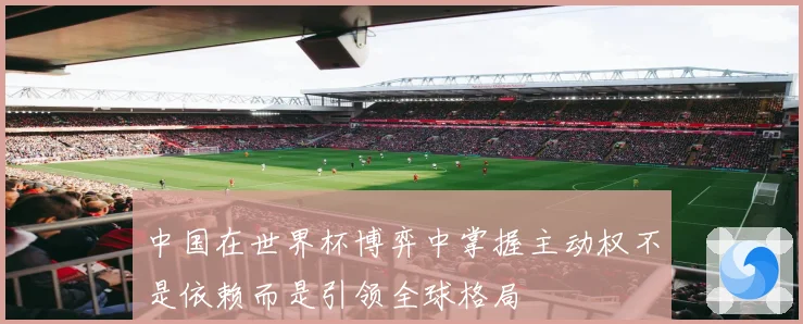 中国在世界杯博弈中掌握主动权不是依赖而是引领全球格局