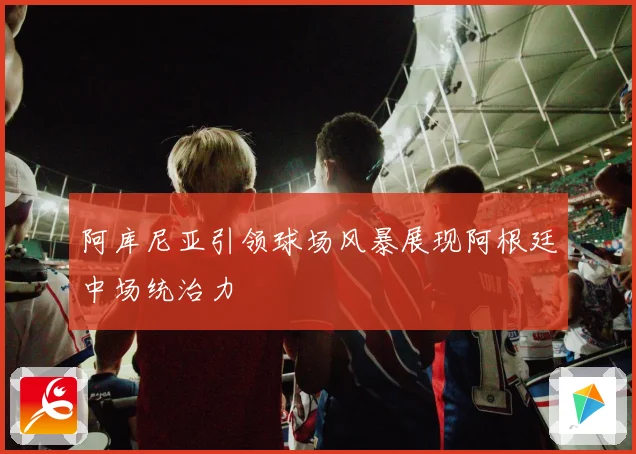 阿库尼亚引领球场风暴展现阿根廷中场统治力