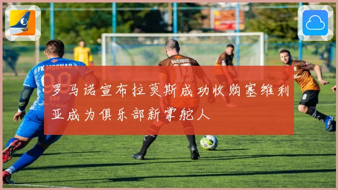 罗马诺宣布拉莫斯成功收购塞维利亚成为俱乐部新掌舵人