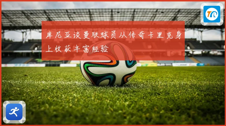 库尼亚谈曼联球员从传奇卡里克身上收获丰富经验