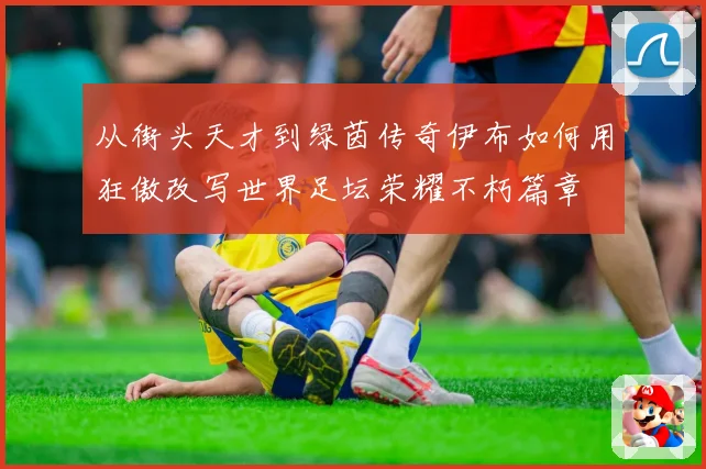 从街头天才到绿茵传奇伊布如何用狂傲改写世界足坛荣耀不朽篇章