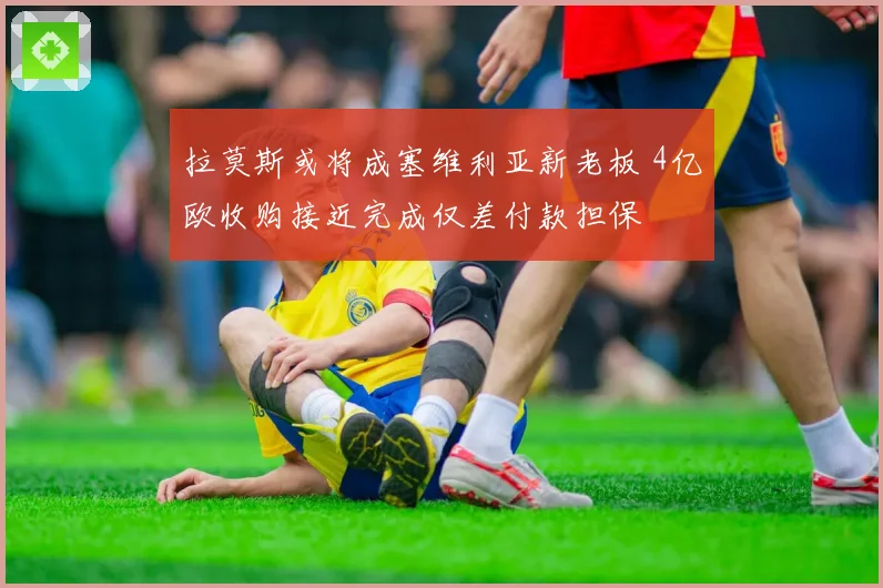 拉莫斯或将成塞维利亚新老板 4亿欧收购接近完成仅差付款担保