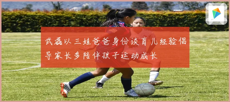 武磊以三娃爸爸身份谈育儿经验倡导家长多陪伴孩子运动成长