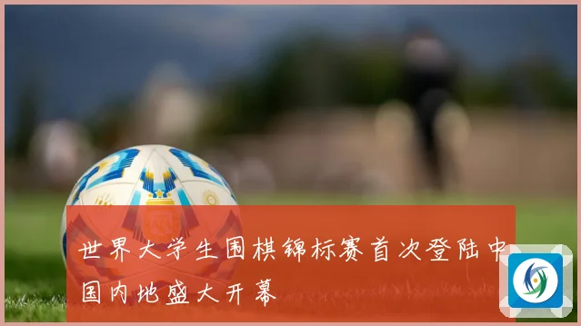 世界大学生围棋锦标赛首次登陆中国内地盛大开幕