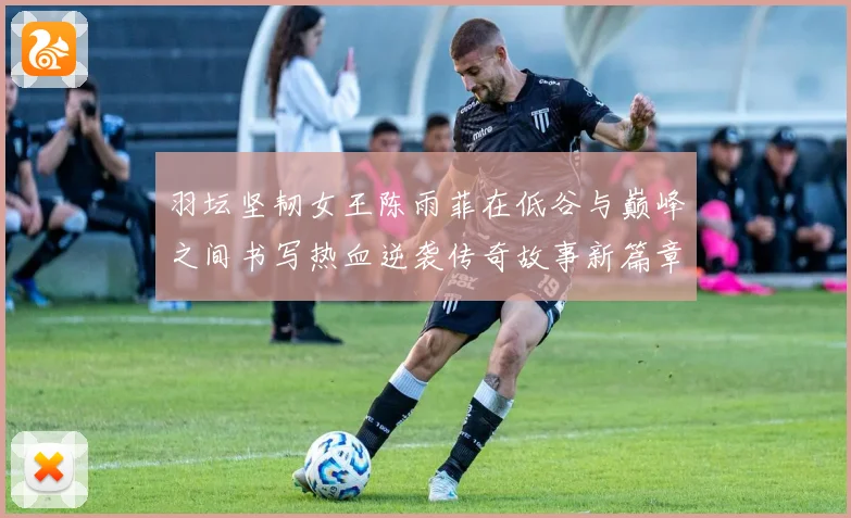 羽坛坚韧女王陈雨菲在低谷与巅峰之间书写热血逆袭传奇故事新篇章