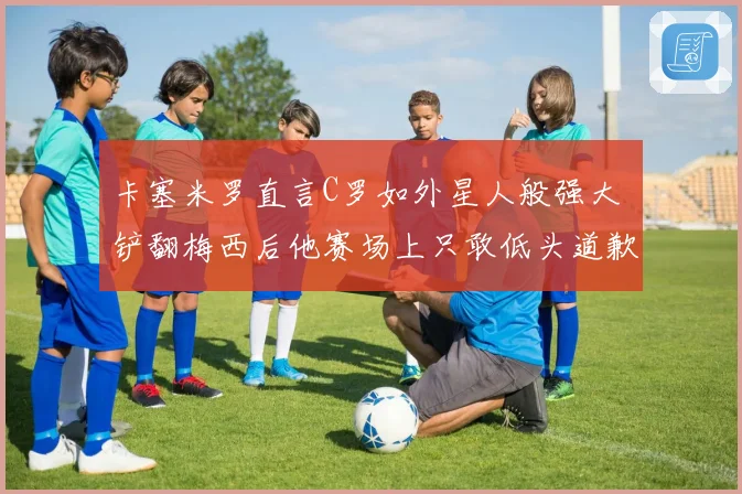 卡塞米罗直言C罗如外星人般强大 铲翻梅西后他赛场上只敢低头道歉