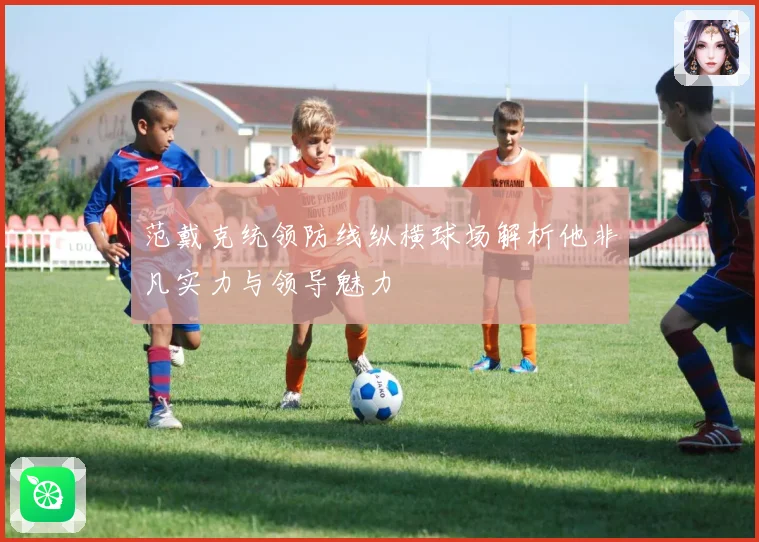范戴克统领防线纵横球场解析他非凡实力与领导魅力