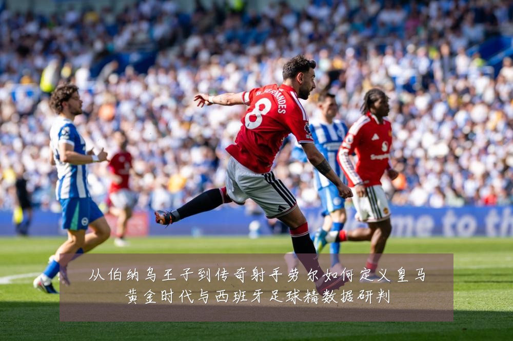 从伯纳乌王子到传奇射手劳尔如何定义皇马黄金时代与西班牙足球精数据研判